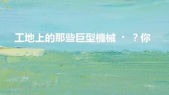 工地上的那些巨型機械？你都知道嗎！